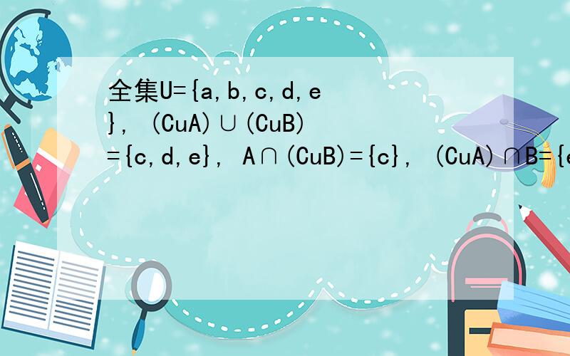 全集U={a,b,c,d,e}, (CuA)∪(CuB)={c,d,e}, A∩(CuB)={c}, (CuA)∩B={e},则A∪B=?注：“C”是补集符号A、{a,b,c,d} B、{a,b,c,e} C、{a,b,c}D、{a,b,e}  答案是B：{a,b,c,e} 为什么?请解释一下如何思考这样的问题.麻烦了!