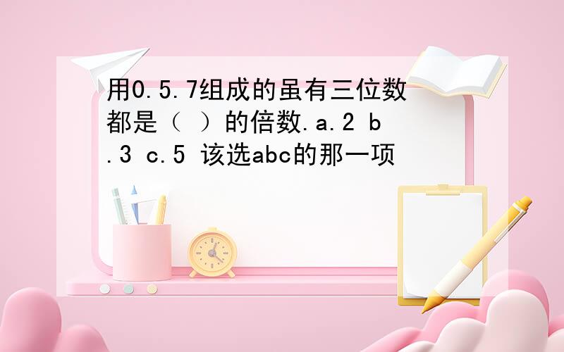 用0.5.7组成的虽有三位数都是（ ）的倍数.a.2 b.3 c.5 该选abc的那一项