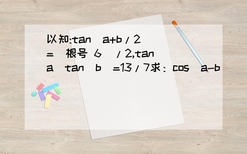 以知:tan（a+b/2） =（根号 6）/2,tan(a)tan(b)=13/7求：cos(a-b)