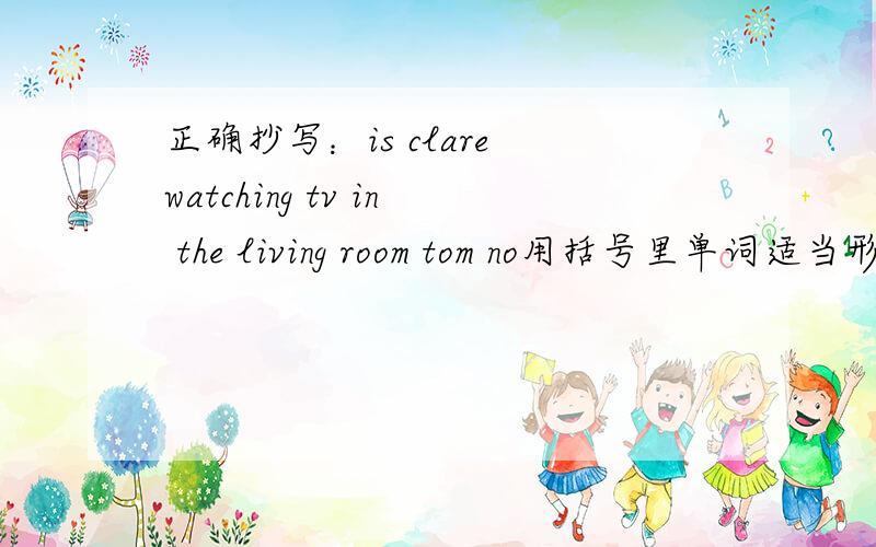 正确抄写：is clare watching tv in the living room tom no用括号里单词适当形式填空Ginger and I __(make) a model ship now.___(join) us.It is so__(much) fun. 2.John__(like)___(fly) a kite.He's good at it.Do you want__(fly) kites with