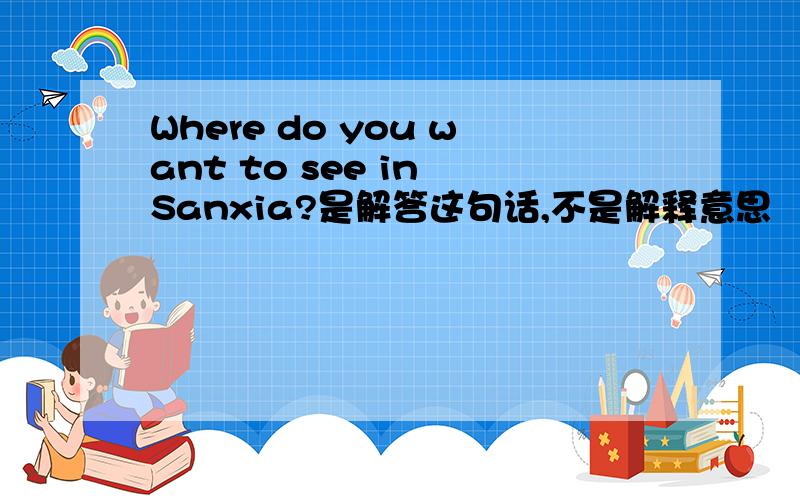 Where do you want to see in Sanxia?是解答这句话,不是解释意思