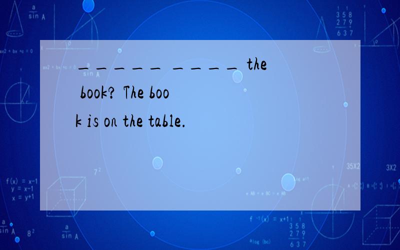 _____ ____ the book? The book is on the table.