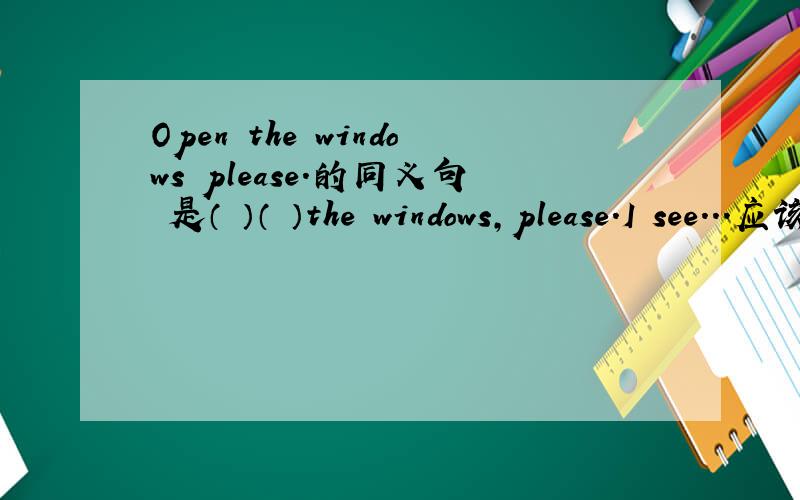 Open the windows please.的同义句 是（ ）（ ）the windows,please.I see...应该是Don't close the windows,please.一下子想起来了
