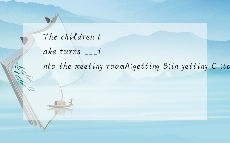 The children take turns ___into the meeting roomA:getting B;in getting C ;to get