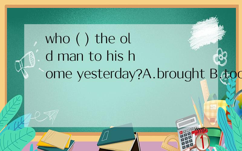 who ( ) the old man to his home yesterday?A.brought B.took C.carried