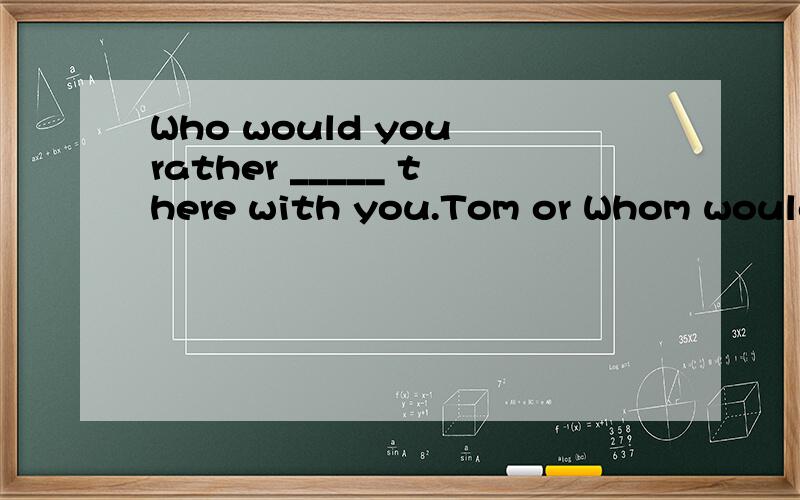 Who would you rather _____ there with you.Tom or Whom would you rather _____ with you,John or me?Who would you rather _____ there with you.Tom or 有什么区别