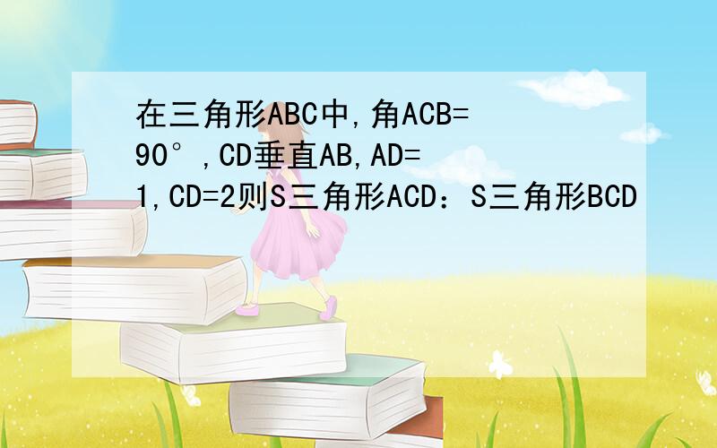 在三角形ABC中,角ACB=90°,CD垂直AB,AD=1,CD=2则S三角形ACD：S三角形BCD