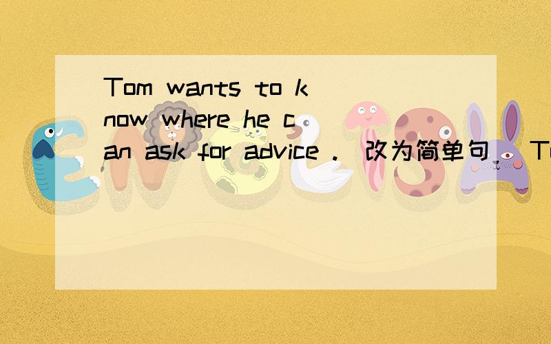 Tom wants to know where he can ask for advice .(改为简单句) Tom wants to know____ ____ ask for advice .