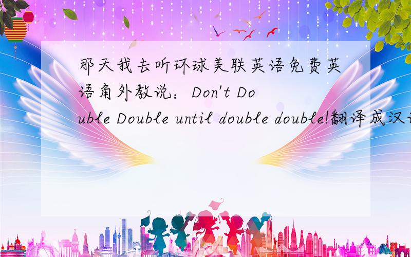 那天我去听环球美联英语免费英语角外教说：Don't Double Double until double double!翻译成汉语是什么?我当时觉得新鲜好玩去试听美联英语课,想反正免费嘛,不去白不去,结果,老师提问我了,还说了这