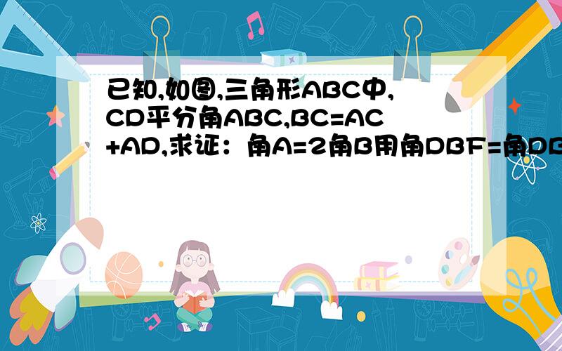 已知,如图,三角形ABC中,CD平分角ABC,BC=AC+AD,求证：角A=2角B用角DBF=角DBC（在角ABC的上方）,BF角AC于点F急