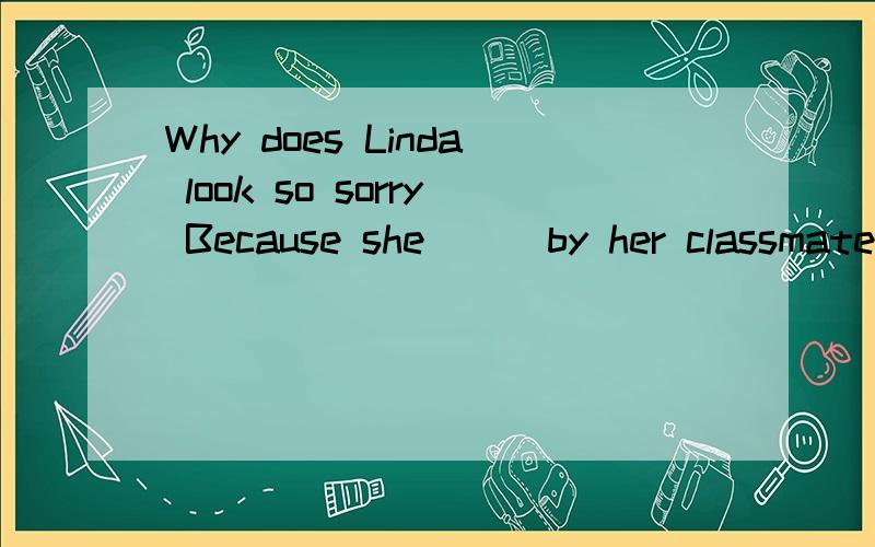 Why does Linda look so sorry Because she ( )by her classmates.A.has been laughed B.has laughed at C.was laughed D.has been laughed at