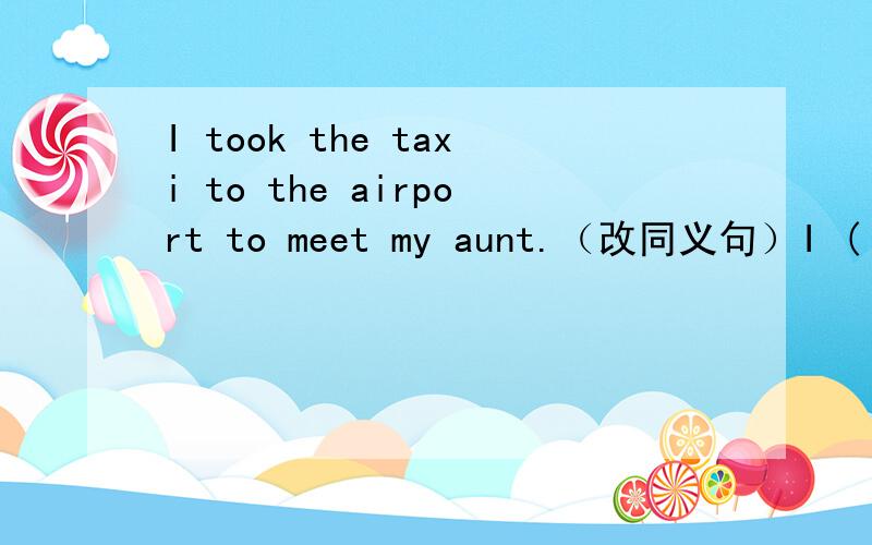 I took the taxi to the airport to meet my aunt.（改同义句）I ( )( )the airport to meet my aunt()()I took the taxi to the airport to meet my aunt.（改同义句）I ( )( )the airport to meet my aunt( )( )