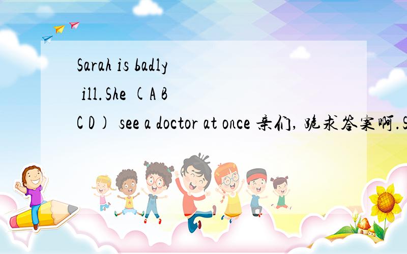 Sarah is badly ill.She (A B C D) see a doctor at once 亲们, 跪求答案啊.Sarah is badly ill.She (A B C D) see a doctor at onceA.should  B.can  C.don't  D.doesn't