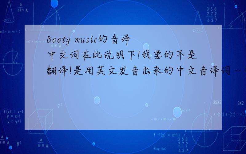 Booty music的音译中文词在此说明下!我要的不是翻译!是用英文发音出来的中文音译词～举个例子!就是“my”发音是“买”!is my life 以死买来福!