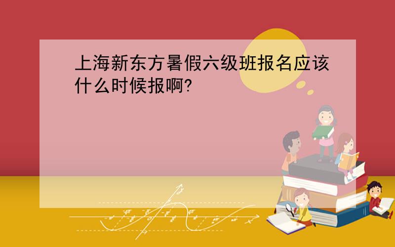 上海新东方暑假六级班报名应该什么时候报啊?