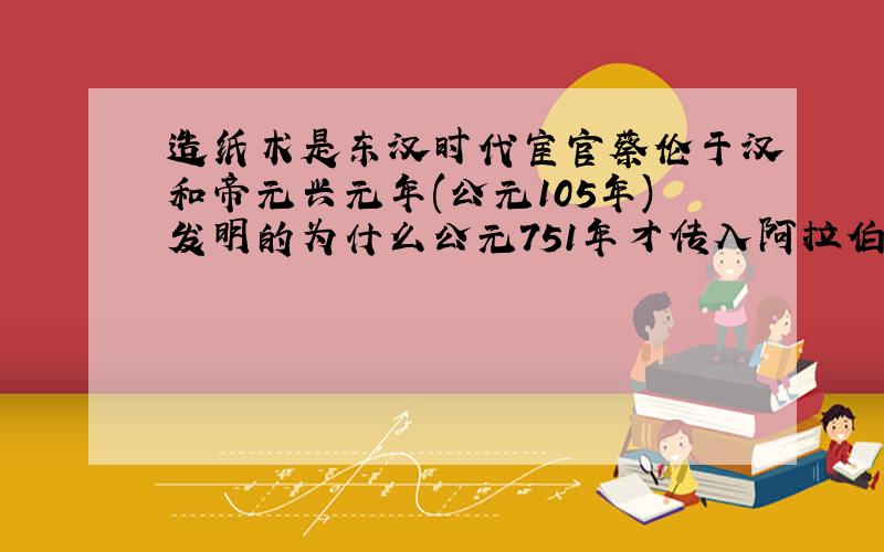 造纸术是东汉时代宦官蔡伦于汉和帝元兴元年(公元105年)发明的为什么公元751年才传入阿拉伯