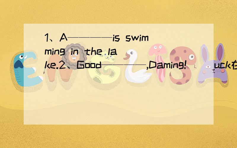 1、A————is swimming in the lake.2、Good————,Daming!（ ）uck在括号里填入适当的字母,组成一个单词,使句子意思通顺.