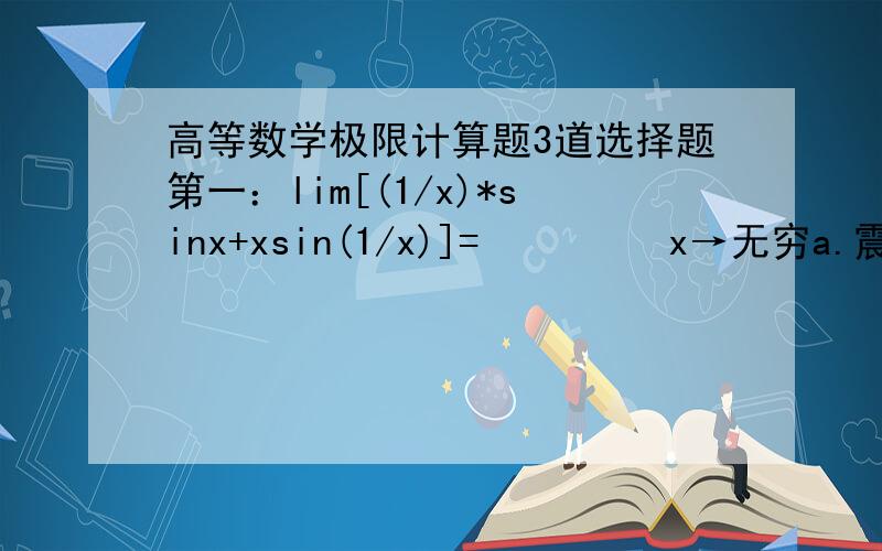 高等数学极限计算题3道选择题第一：lim[(1/x)*sinx+xsin(1/x)]=         x→无穷a.震荡不存在         b.1             c.0          d 无穷第二题：当x→0时,√(1+x)-√(1-x)等价的无穷小是a.x        b.2x        c.x^2