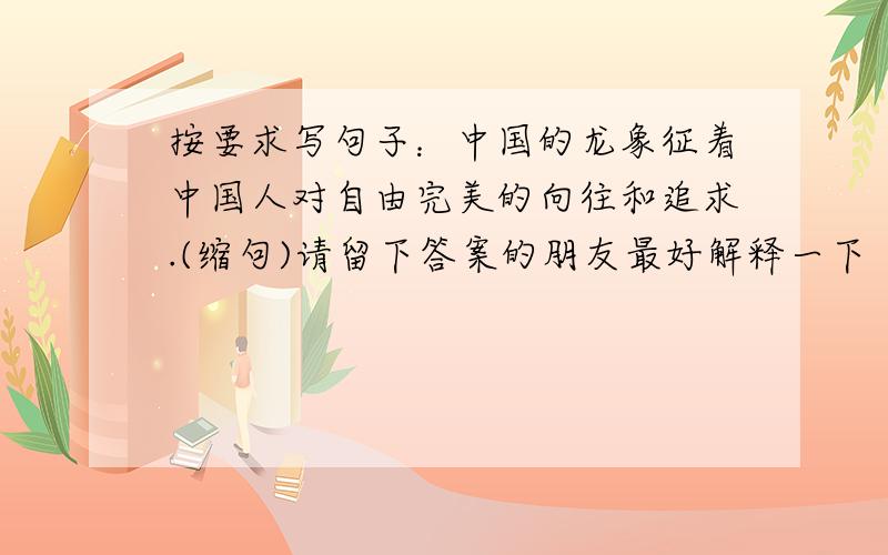 按要求写句子：中国的龙象征着中国人对自由完美的向往和追求.(缩句)请留下答案的朋友最好解释一下