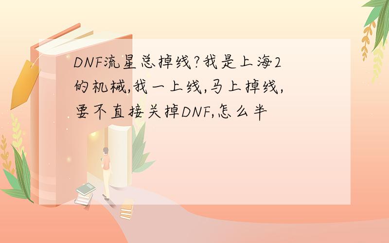 DNF流星总掉线?我是上海2的机械,我一上线,马上掉线,要不直接关掉DNF,怎么半