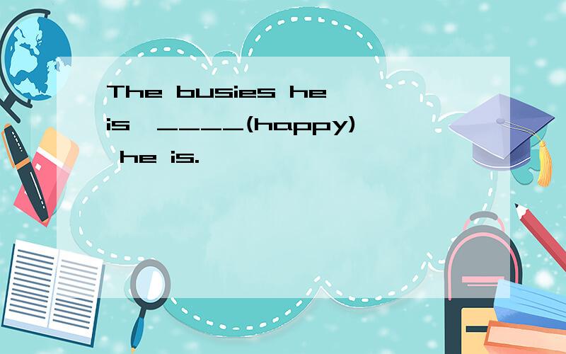 The busies he is,____(happy) he is.