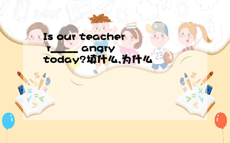 Is our teacher r_____ angry today?填什么,为什么