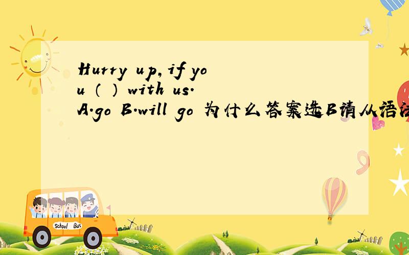 Hurry up,if you （ ） with us.A.go B.will go 为什么答案选B请从语法角度回答。if从句中不是用一般现在时吗？