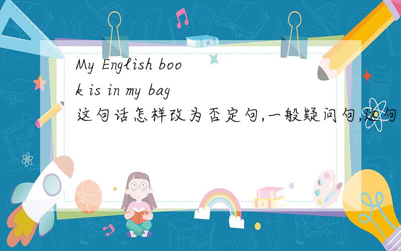 My English book is in my bag这句话怎样改为否定句,一般疑问句,这句话怎样翻译,in my bag怎样提问?