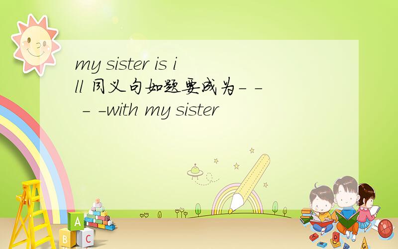 my sister is ill 同义句如题要成为- - - -with my sister