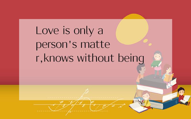 Love is only aperson's matter,knows without being