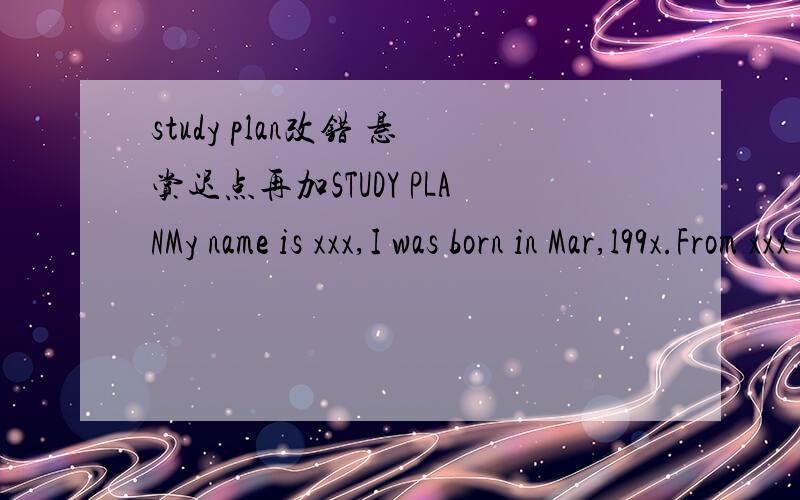 study plan改错 悬赏迟点再加STUDY PLANMy name is xxx,I was born in Mar,l99x.From xxx to xxx I studied at xxxx School,and from xxx to now I'm at xxxx middle School.I am a responsible,Friendly and warmhearted person.I have so many hobbies,such a