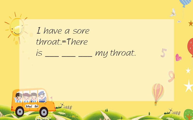 I have a sore throat.=There is ___ ___ ___ my throat.