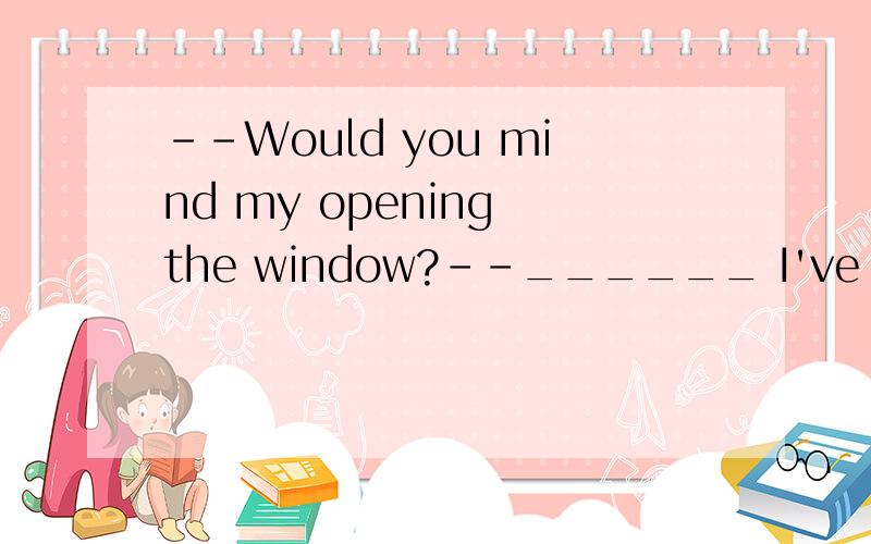 --Would you mind my opening the window?--______ I've got a bad cold.