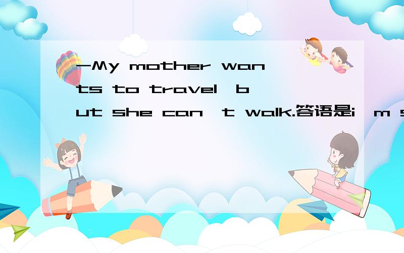 -My mother wants to travel,but she can't walk.答语是i'm sorry to hear that 还是what a shame