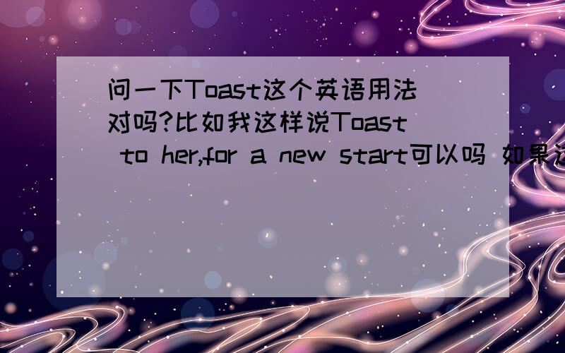 问一下Toast这个英语用法对吗?比如我这样说Toast to her,for a new start可以吗 如果这样说呢 toast to 2012 ,for a new start 对么