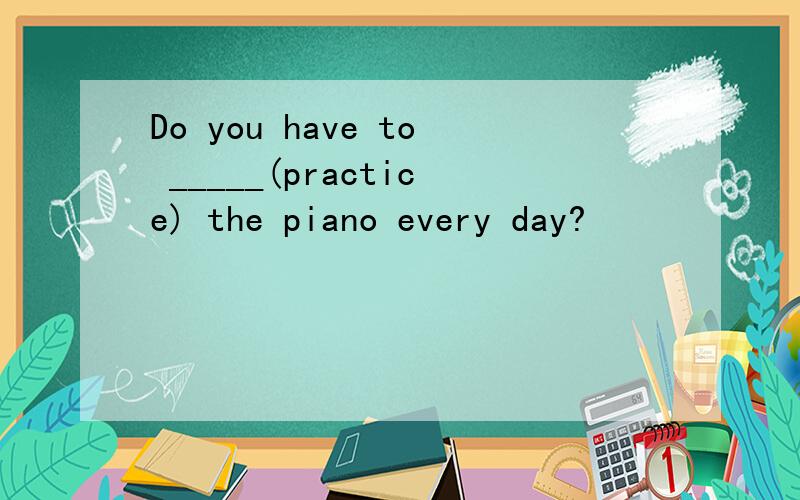 Do you have to _____(practice) the piano every day?