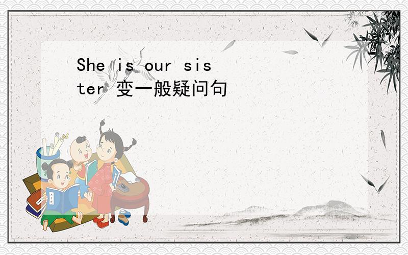 She is our sister 变一般疑问句
