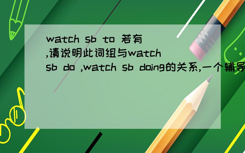 watch sb to 若有,请说明此词组与watch sb do ,watch sb doing的关系,一个辅导书上写的,总觉得不对…… 详解watch sb to do