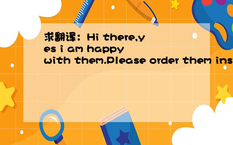 求翻译：Hi there,yes i am happy with them.Please order them instead