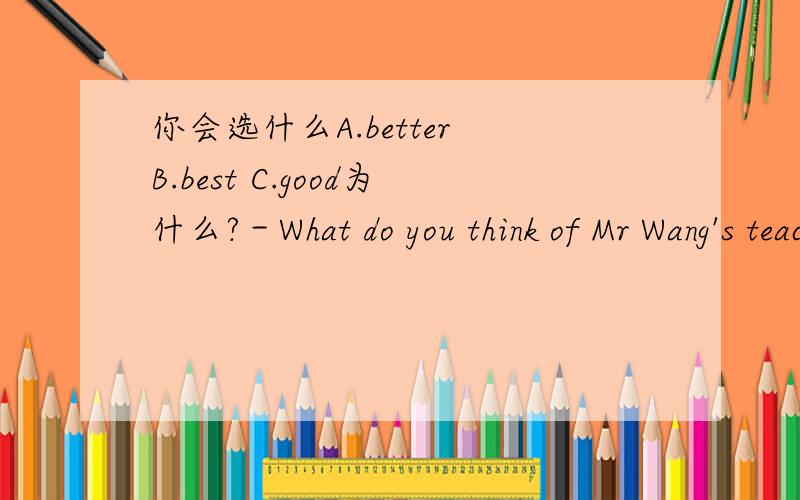 你会选什么A.better B.best C.good为什么?－What do you think of Mr Wang's teaching?－Oh,no one teaches－－A.better B.best C.good