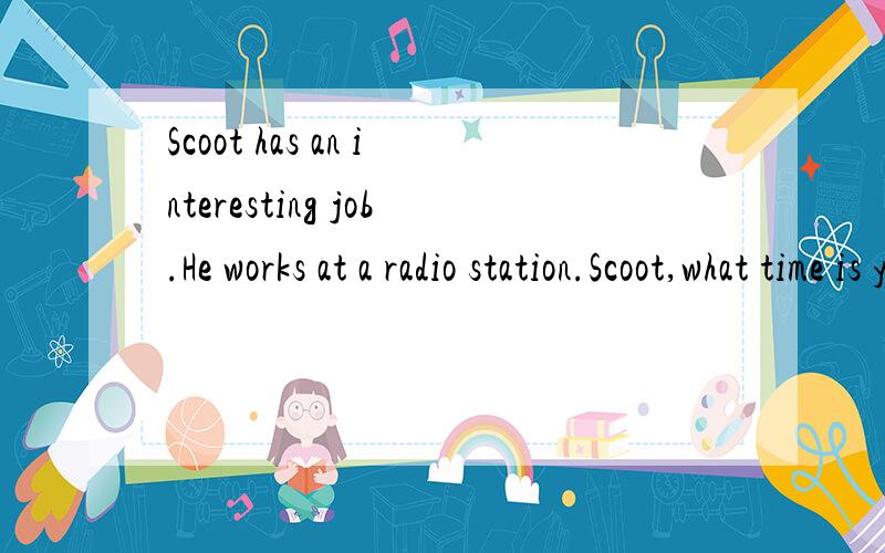Scoot has an interesting job.He works at a radio station.Scoot,what time is your radio show?From twelve o'clock at night to six o'clock in the morning.What time do you usually get up?At eight thirty at night.Then I eat breakfast ai nine.That's a funn