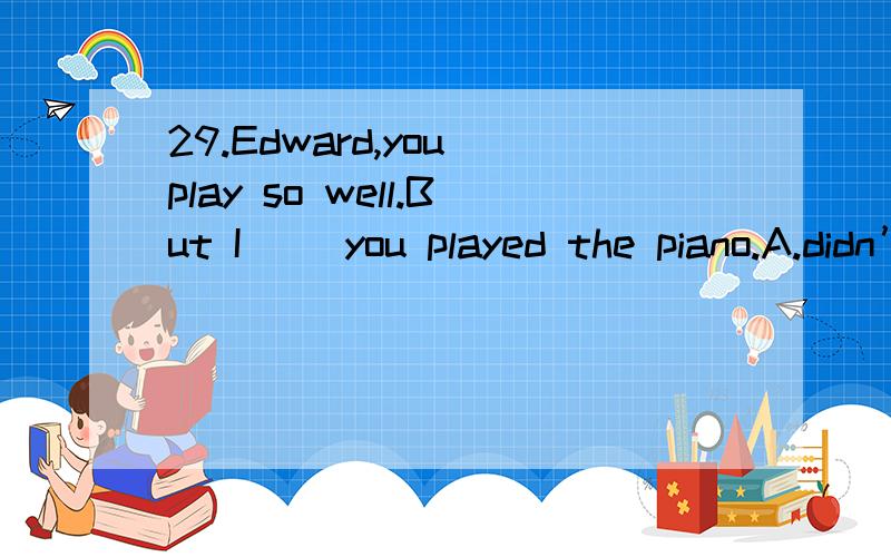 29.Edward,you play so well.But I( )you played the piano.A.didn’t know B.hadn’t knownC.don’t know D.haven’t known但是为什么不选B?