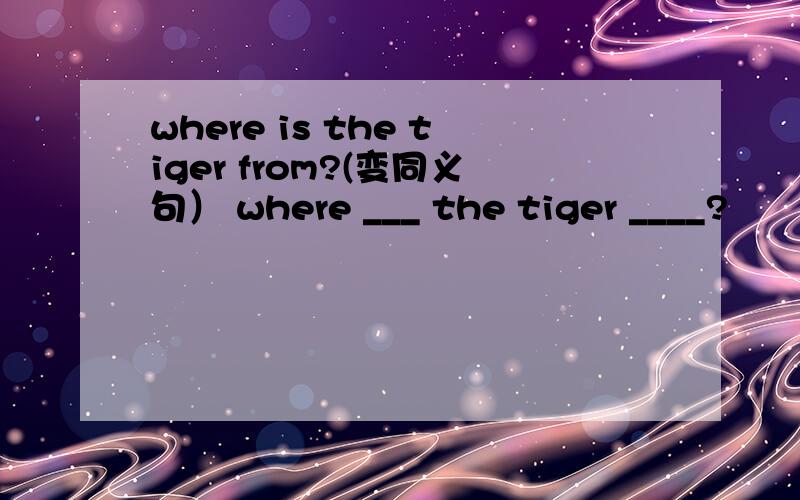 where is the tiger from?(变同义句） where ___ the tiger ____?