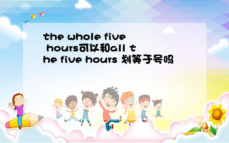 the whole five hours可以和all the five hours 划等于号吗