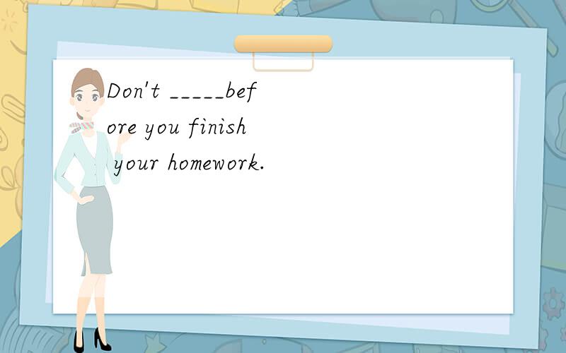 Don't _____before you finish your homework.