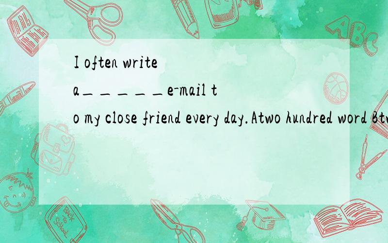 I often write a_____e-mail to my close friend every day.Atwo hundred word Btwo hunded words Ctwo-hundred-word Dtwo hundred word of