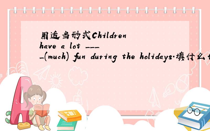 用适当形式Children have a lot ____(much) fun during the holidays.填什么介词The writing brush is made____bamboo and animal's hair.It's made___silk(丝绸）.