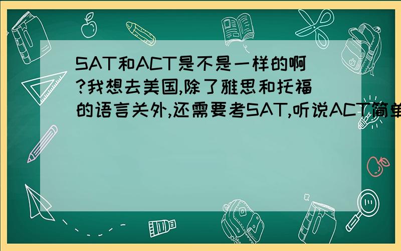 SAT和ACT是不是一样的啊?我想去美国,除了雅思和托福的语言关外,还需要考SAT,听说ACT简单点,我改怎么选择呢?