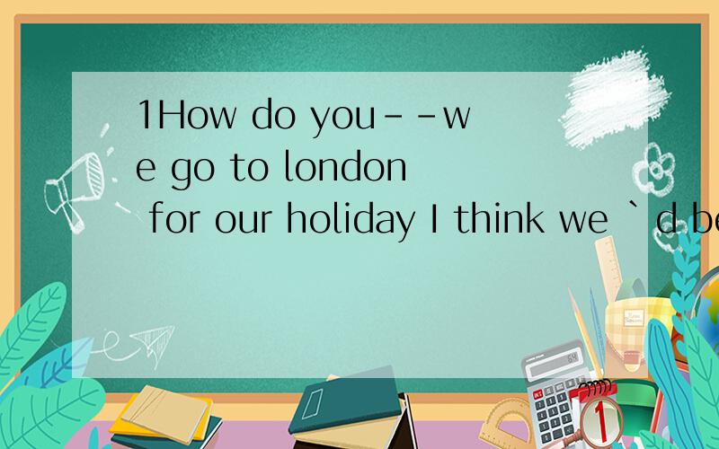 1How do you--we go to london for our holiday I think we `d better take a tour bus Asuggest Bsuppose C want 2I--that you would hikingwith me last week.I am sorry.I-- to go with you,butwas too busy Ahad expected;had intended Bexpect;had intended Cexpec