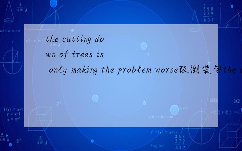 the cutting down of trees is only making the problem worse改倒装句the cutting down of trees is only making the problem worse 该倒装句是不是 Only is the cutting down of trees making the problem worse .不是的话,是什么